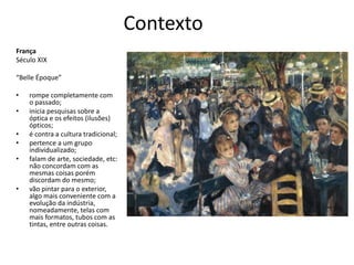 Contexto
França
Século XIX
“Belle Époque”
• rompe completamente com
o passado;
• inicia pesquisas sobre a
óptica e os efeitos (ilusões)
ópticos;
• é contra a cultura tradicional;
• pertence a um grupo
individualizado;
• falam de arte, sociedade, etc:
não concordam com as
mesmas coisas porém
discordam do mesmo;
• vão pintar para o exterior,
algo mais conveniente com a
evolução da indústria,
nomeadamente, telas com
mais formatos, tubos com as
tintas, entre outras coisas.
 