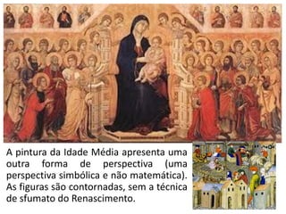 A pintura da Idade Média apresenta uma
outra forma de perspectiva (uma
perspectiva simbólica e não matemática).
As figuras são contornadas, sem a técnica
de sfumato do Renascimento.
 