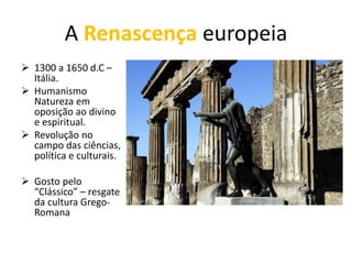 A Renascença europeia
➢ 1300 a 1650 d.C –
Itália.
➢ Humanismo
Natureza em
oposição ao divino
e espiritual.
➢ Revolução no
campo das ciências,
política e culturais.
➢ Gosto pelo
“Clássico” – resgate
da cultura Grego-
Romana
 