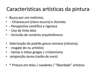 Características artísticas da pintura
• Busca por um realismo;
• - Chiaroscuro (claro-escuro) e sfumato
• - Perspectiva científica e rigorosa
• - Uso de tinta óleo
• - Inclusão de cenários arquitetônicos
• Valorização do padrão greco-romano (clássico);
• - resgate do nu artístico
• - temas e mitos gregos / cristianismo
• -proporção áurea (razão de ouro)
• * Pintura em telas / cavaletes / “liberdade” artística
 