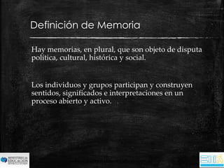 Definición de Memoria 
Hay memorias, en plural, que son objeto de disputa 
política, cultural, histórica y social. 
Los individuos y grupos participan y construyen 
sentidos, significados e interpretaciones en un 
proceso abierto y activo. 
educymemoriatuc@yahoo.com.ar 
 