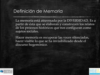 Definición de Memoria 
La memoria está atravesada por la DIVERSIDAD. Es a 
partir de ésta que se elaboran y construyen los relatos 
de los procesos históricos que nos configuran como 
sujetos sociales. 
Hacer memoria es recuperar las voces silenciadas, 
hacer visible lo que se ha invisibilizado desde el 
discurso hegemónico. 
 