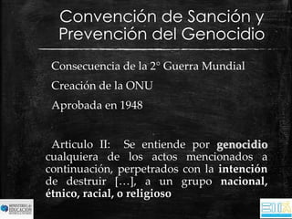 Convención de Sanción y 
Prevención del Genocidio 
Consecuencia de la 2° Guerra Mundial 
Creación de la ONU 
Aprobada en 1948 
Articulo II: Se entiende por genocidio 
cualquiera de los actos mencionados a 
continuación, perpetrados con la intención 
de destruir […], a un grupo nacional, 
étnico, racial, o religioso 
 
