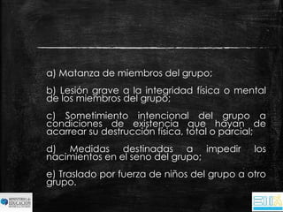 a) Matanza de miembros del grupo; 
b) Lesión grave a la integridad física o mental 
de los miembros del grupo; 
c) Sometimiento intencional del grupo a 
condiciones de existencia que hayan de 
acarrear su destrucción física, total o parcial; 
d) Medidas destinadas a impedir los 
nacimientos en el seno del grupo; 
e) Traslado por fuerza de niños del grupo a otro 
grupo. 
 