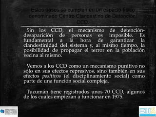 Estos pasos se cumplen en un espacio físico 
denominado Centro Clandestino de Detención: 
CCD. 
Sin los CCD, el mecanismo de detención-desaparición 
de personas es imposible. Es 
fundamental a la hora de garantizar la 
clandestinidad del sistema y, al mismo tiempo, la 
posibilidad de propagar el terror en la población 
vecina al mismo. 
Vemos a los CCD como un mecanismo punitivo no 
sólo en sus efectos represivos, sino también en sus 
efectos positivos (el disciplinamiento social) como 
parte de una función social compleja. 
Tucumán tiene registrados unos 70 CCD, algunos 
de los cuales empiezan a funcionar en 1975. 
 