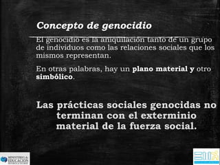 Concepto de genocidio 
El genocidio es la aniquilación tanto de un grupo 
de individuos como las relaciones sociales que los 
mismos representan. 
En otras palabras, hay un plano material y otro 
simbólico. 
Las prácticas sociales genocidas no 
terminan con el exterminio 
material de la fuerza social. 
 