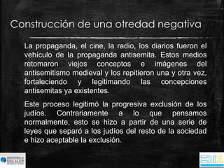 Construcción de una otredad negativa 
La propaganda, el cine, la radio, los diarios fueron el 
vehículo de la propaganda antisemita. Estos medios 
retomaron viejos conceptos e imágenes del 
antisemitismo medieval y los repitieron una y otra vez, 
fortaleciendo y legitimando las concepciones 
antisemitas ya existentes. 
Este proceso legitimó la progresiva exclusión de los 
judíos. Contrariamente a lo que pensamos 
normalmente, esto se hizo a partir de una serie de 
leyes que separó a los judíos del resto de la sociedad 
e hizo aceptable la exclusión. 
 