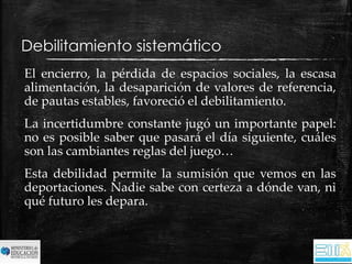 Debilitamiento sistemático 
El encierro, la pérdida de espacios sociales, la escasa 
alimentación, la desaparición de valores de referencia, 
de pautas estables, favoreció el debilitamiento. 
La incertidumbre constante jugó un importante papel: 
no es posible saber que pasará el día siguiente, cuáles 
son las cambiantes reglas del juego… 
Esta debilidad permite la sumisión que vemos en las 
deportaciones. Nadie sabe con certeza a dónde van, ni 
qué futuro les depara. 
 