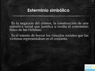 Exterminio simbólico 
Es la negación del crimen, la construcción de una 
narrativa social que justifica u oculta el exterminio 
físico de las víctimas. 
Es el intento de borrar los vínculos sociales que las 
víctimas representaban en el conjunto. 
