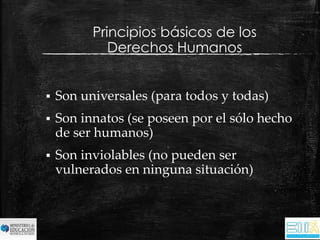 Principios básicos de los 
Derechos Humanos 
 Son universales (para todos y todas) 
 Son innatos (se poseen por el sólo hecho 
de ser humanos) 
 Son inviolables (no pueden ser 
vulnerados en ninguna situación) 
 