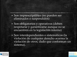 Principios básicos 
 Son imprescriptibles (no pueden ser 
eliminados o suspendidos) 
 Son obligatorios y operativos (deben 
respetarse y garantizarse aunque no se 
encuentren en la legislación interna) 
 Son interdependientes o sistemáticos (la 
violación de cualquier derecho acarrea la 
violación de otros, dado que conforman un 
sistema). 
 