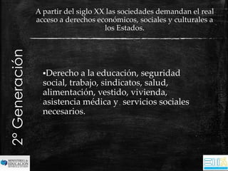 Derecho a la educación, seguridad 
social, trabajo, sindicatos, salud, 
alimentación, vestido, vivienda, 
asistencia médica y servicios sociales 
necesarios. 
2° Generación 
A partir del siglo XX las sociedades demandan el real 
acceso a derechos económicos, sociales y culturales a 
los Estados. 
 