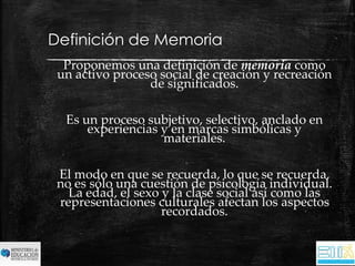 Definición de Memoria 
Proponemos una definición de memoria como 
un activo proceso social de creación y recreación 
de significados. 
Es un proceso subjetivo, selectivo, anclado en 
experiencias y en marcas simbólicas y 
materiales. 
El modo en que se recuerda, lo que se recuerda, 
no es sólo una cuestión de psicología individual. 
La edad, el sexo y la clase social así como las 
representaciones culturales afectan los aspectos 
recordados. 
 