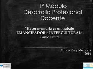 1° Módulo 
Desarrollo Profesional 
Docente 
Educación y Memoria 
2014 
“Hacer memoria es un trabajo 
EMANCIPADOR e INTERCULTURAL” 
Paulo Freire 
 