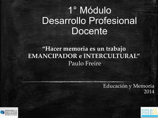 1° Módulo 
Desarrollo Profesional 
Docente 
Educación y Memoria 
2014 
“Hacer memoria es un trabajo 
EMANCIPADOR e INTERCULTURAL” 
Paulo Freire 
 