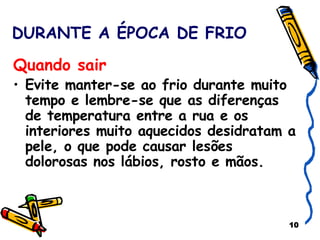 DURANTE A ÉPOCA DE FRIO Quando sair   Evite manter-se ao frio durante muito tempo e lembre-se que as diferenças de temperatura entre a rua e os interiores muito aquecidos desidratam a pele, o que pode causar lesões dolorosas nos lábios, rosto e mãos. 