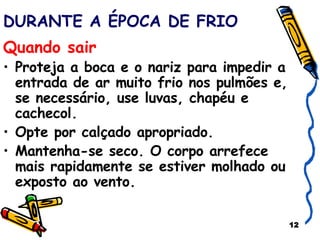DURANTE A ÉPOCA DE FRIO Quando sair   Proteja a boca e o nariz para impedir a entrada de ar muito frio nos pulmões e, se necessário, use luvas, chapéu e cachecol. Opte por calçado apropriado. Mantenha-se seco. O corpo arrefece mais rapidamente se estiver molhado ou exposto ao vento.  