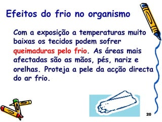 Efeitos do frio no organismo Com a exposição a temperaturas muito baixas os tecidos podem sofrer  queimaduras pelo frio .   As áreas mais afectadas são as mãos, pés, nariz e orelhas.   Proteja a pele da acção directa do ar frio. 