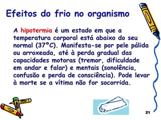 Efeitos do frio no organismo A  hipotermia  é um estado em que a temperatura corporal está abaixo do seu normal (37ºC). Manifesta-se por pele pálida ou arroxeada, até à perda gradual das capacidades motoras (tremor, dificuldade em andar e falar) e mentais (sonolência, confusão e perda de consciência). Pode levar à morte se a vítima não for socorrida. 