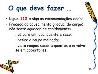 O que deve fazer … Ligue  112  e siga as recomendações dadas. Proceda ao aquecimento gradual do corpo; não tente aquecer-se rapidamente:  . vá para um local quente e seco; . retire a roupa molhada; . vista roupas secas e quentes e envolva-  se em cobertores. 