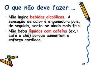 O que não deve fazer … Não ingira  bebidas alcoólicas . A sensação de calor é enganadora pois, de seguida, sente-se ainda mais frio. Não beba  líquidos com cafeína  (ex.: café e chá) porque aumentam o esforço cardíaco. 
