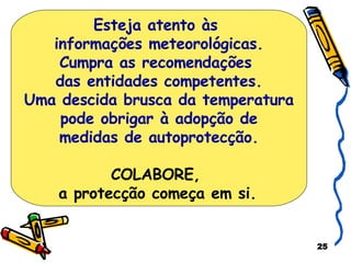 Esteja atento às  informações meteorológicas. Cumpra as recomendações  das entidades competentes. Uma descida brusca da temperatura pode obrigar à adopção de  medidas de autoprotecção. COLABORE,  a protecção começa em si.   