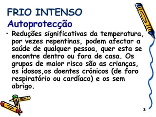 FRIO INTENSO  Autoprotecção Reduções significativas da temperatura, por vezes repentinas, podem afectar a saúde de qualquer pessoa, quer esta se encontre dentro ou fora de casa. Os grupos de maior risco são as crianças, os idosos,os doentes crónicos (de foro respiratório ou cardíaco) e os sem abrigo. 