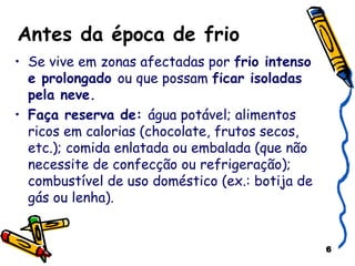 Antes da época de frio Se vive em zonas afectadas por  frio intenso e prolongado  ou que possam  ficar isoladas pela neve. Faça reserva de:  água potável; alimentos ricos em calorias (chocolate, frutos secos, etc.); comida enlatada ou embalada (que não necessite de confecção ou refrigeração); combustível de uso doméstico (ex.: botija de gás ou lenha). 