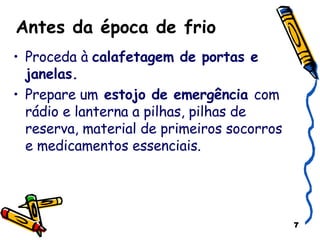 Antes da época de frio Proceda à  calafetagem de portas e janelas. Prepare um  estojo de emergência  com rádio e lanterna a pilhas, pilhas de reserva, material de primeiros socorros e medicamentos essenciais. 
