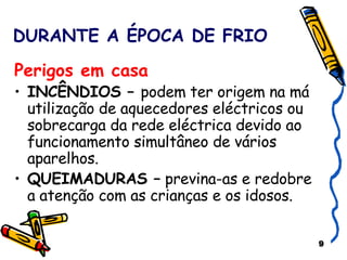 DURANTE A ÉPOCA DE FRIO Perigos em casa INCÊNDIOS –  podem ter origem na má utilização de aquecedores eléctricos ou sobrecarga da rede eléctrica devido ao funcionamento simultâneo de vários aparelhos. QUEIMADURAS –  previna-as e redobre a atenção com as crianças e os idosos. 