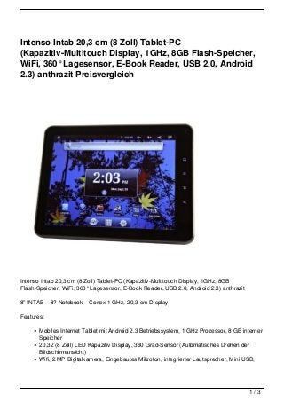 Intenso Intab 20,3 cm (8 Zoll) Tablet-PC
(Kapazitiv-Multitouch Display, 1GHz, 8GB Flash-Speicher,
WiFi, 360° Lagesensor, E-Book Reader, USB 2.0, Android
2.3) anthrazit Preisvergleich




Intenso Intab 20,3 cm (8 Zoll) Tablet-PC (Kapazitiv-Multitouch Display, 1GHz, 8GB
Flash-Speicher, WiFi, 360° Lagesensor, E-Book Reader, USB 2.0, Android 2.3) anthrazit

8” INTAB – 8? Notebook – Cortex 1 GHz, 20,3-cm-Display

Features:

       Mobiles Internet Tablet mit Android 2.3 Betriebssystem, 1 GHz Prozessor, 8 GB interner
       Speicher
       20,32 (8 Zoll) LED Kapazitiv Display, 360 Grad-Sensor (Automatisches Drehen der
       Bildschirmansicht)
       Wifi, 2 MP Digitalkamera, Eingebautes Mikrofon, integrierter Lautsprecher, Mini USB,




                                                                                        1/3
 