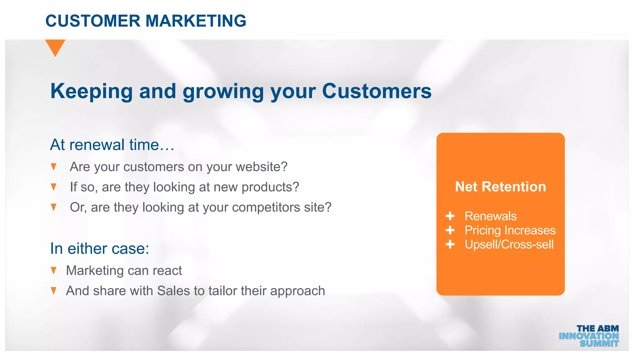 CUSTOMER MARKETING
At renewal time…
Are your customers on your website?
If so, are they looking at new products?
Or, are they looking at your competitors site?
In either case:
Marketing can react
And share with Sales to tailor their approach
Keeping and growing your Customers
Net Retention
✚ Renewals
✚ Pricing Increases
✚ Upsell/Cross-sell
 
