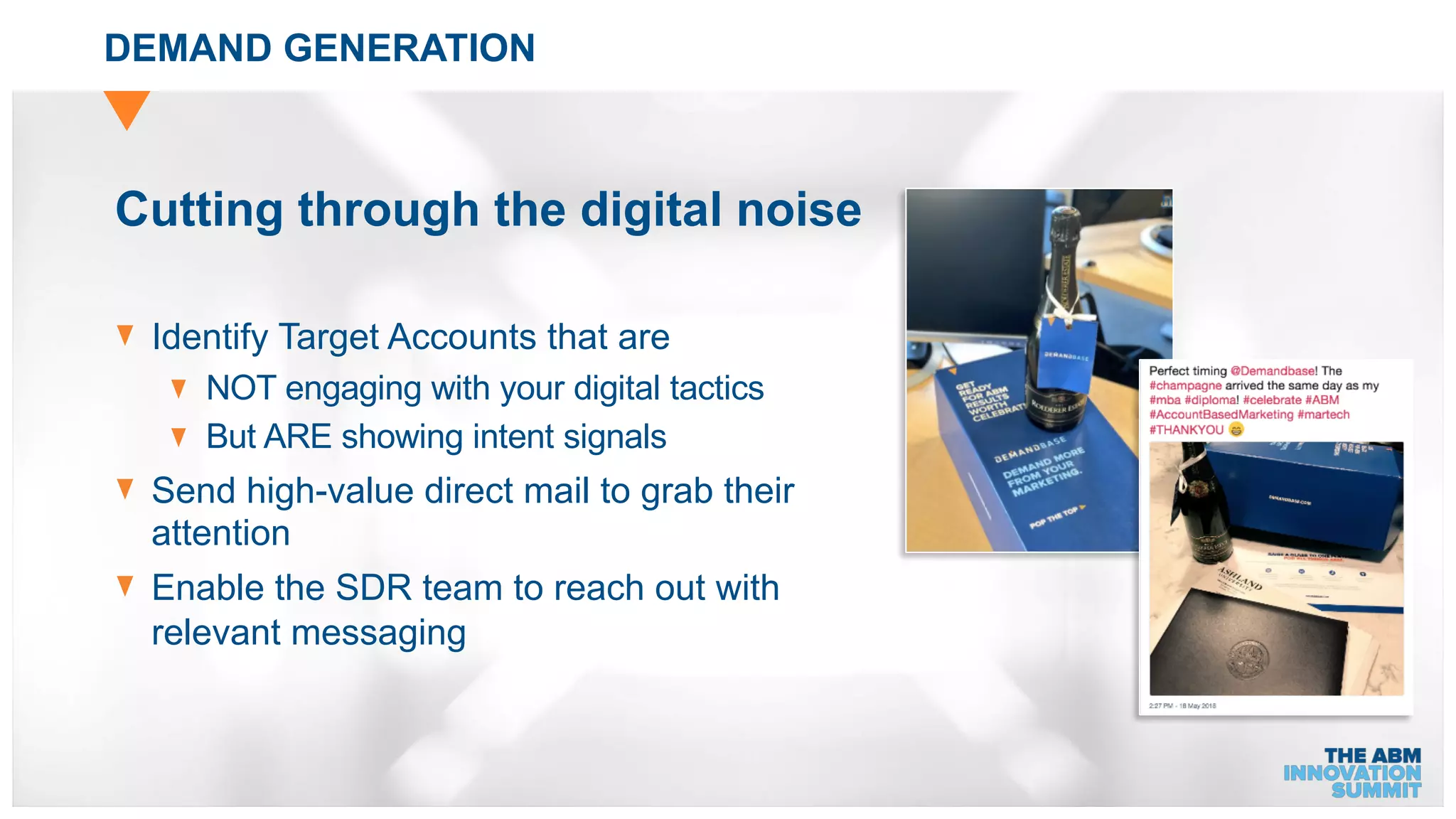 DEMAND GENERATION
Cutting through the digital noise
Identify Target Accounts that are
NOT engaging with your digital tactics
But ARE showing intent signals
Send high-value direct mail to grab their
attention
Enable the SDR team to reach out with
relevant messaging
 