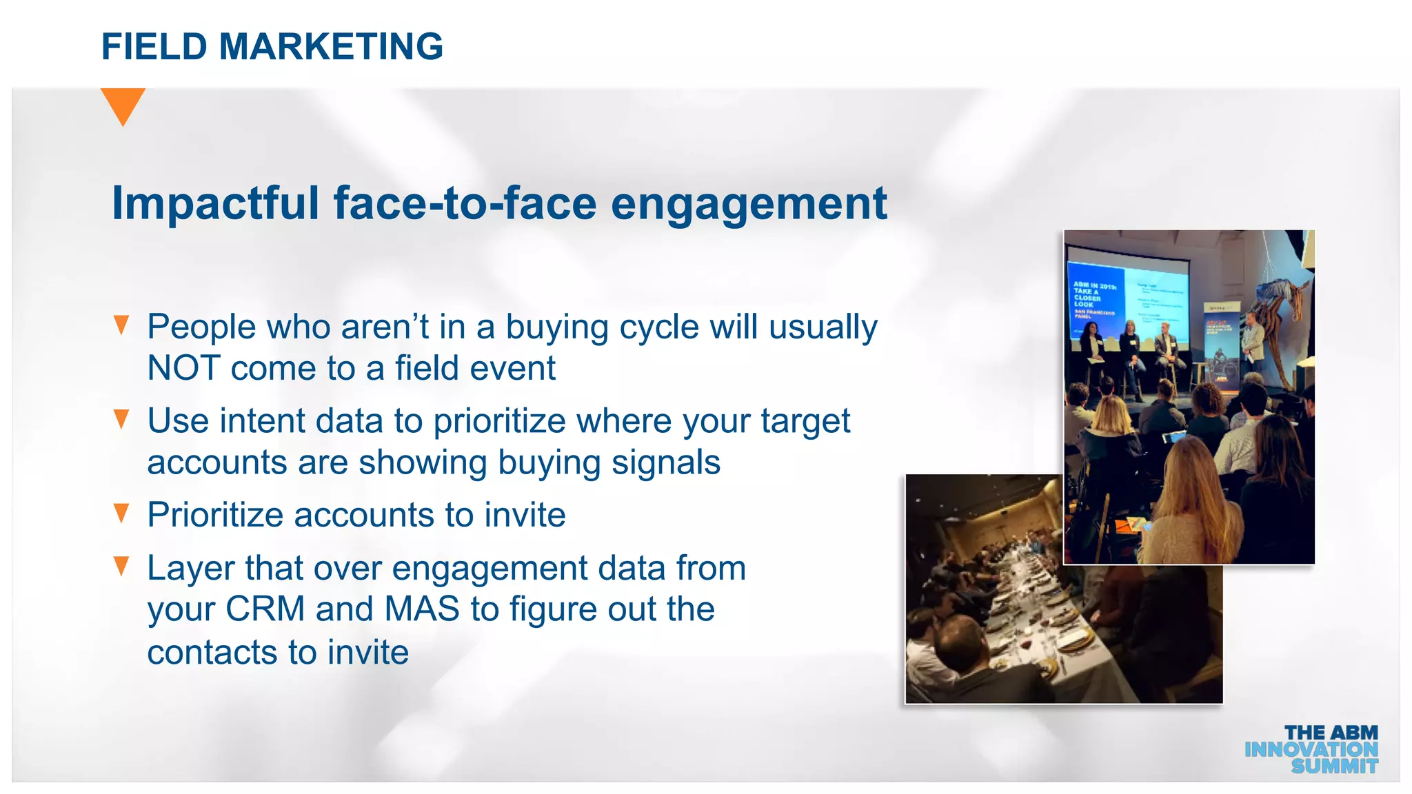 FIELD MARKETING
Impactful face-to-face engagement
People who aren’t in a buying cycle will usually
NOT come to a field event
Use intent data to prioritize where your target
accounts are showing buying signals
Prioritize accounts to invite
Layer that over engagement data from
your CRM and MAS to figure out the
contacts to invite
 