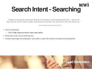 Lead Generation
Search Intent - Searching
 Intent vs Keywords
 15% of daily keywords haven’t been seen before
 What users mean versus what they say.
 Content that people are interested in and serves a need. Not content formulated around keywords.
“People communicate with each other by conversation, not by typing keywords — and we’ve
been hard at work to make Google understand and answer your questions more like people do.”
– Amit Singhal, Head of Google Search
 