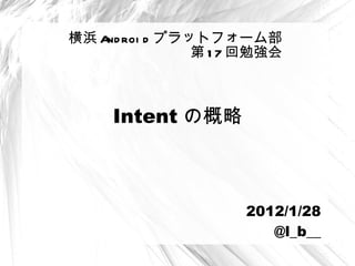 Intent の概略 横浜 Android プラットフォーム部 第 17 回勉強会 2012/1/28 @l_b__ 