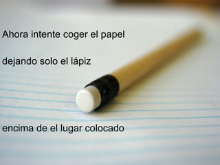 Ahora intente coger el papel  dejando solo el lápiz  encima de el lugar colocado 
