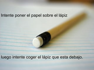 Intente poner el papel sobre el lápiz luego intente coger el lápiz que esta debajo. 