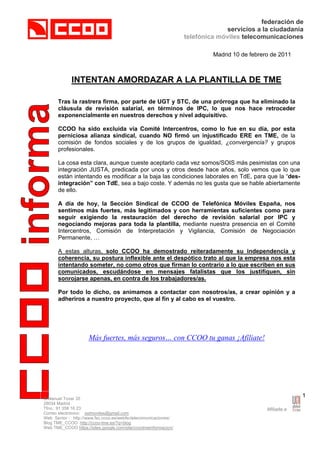 federación de
                                                                              servicios a la ciudadanía
                                                                 telefónica móviles telecomunicaciones

                                                                          Madrid 10 de febrero de 2011



             INTENTAN AMORDAZAR A LA PLANTILLA DE TME

      Tras la rastrera firma, por parte de UGT y STC, de una prórroga que ha eliminado la
      cláusula de revisión salarial, en términos de IPC, lo que nos hace retroceder
      exponencialmente en nuestros derechos y nivel adquisitivo.

      CCOO ha sido excluida vía Comité Intercentros, como lo fue en su día, por esta
      perniciosa alianza sindical, cuando NO firmó un injustificado ERE en TME, de la
      comisión de fondos sociales y de los grupos de igualdad, ¿convergencia? y grupos
      profesionales.

      La cosa esta clara, aunque cueste aceptarlo cada vez somos/SOIS más pesimistas con una
      integración JUSTA, predicada por unos y otros desde hace años, solo vemos que lo que
      están intentando es modificar a la baja las condiciones laborales en TdE, para que la “des-
      integración” con TdE, sea a bajo coste. Y además no les gusta que se hable abiertamente
      de ello.

      A día de hoy, la Sección Sindical de CCOO de Telefónica Móviles España, nos
      sentimos más fuertes, más legitimados y con herramientas suficientes como para
      seguir exigiendo la restauración del derecho de revisión salarial por IPC y
      negociando mejoras para toda la plantilla, mediante nuestra presencia en el Comité
      Intercentros, Comisión de Interpretación y Vigilancia, Comisión de Negociación
      Permanente, …

      A estas alturas, solo CCOO ha demostrado reiteradamente su independencia y
      coherencia, su postura inflexible ante el despótico trato al que la empresa nos esta
      intentando someter, no como otros que firman lo contrario a lo que escriben en sus
      comunicados, escudándose en mensajes fatalistas que los justifiquen, sin
      sonrojarse apenas, en contra de los trabajadores/as.

      Por todo lo dicho, os animamos a contactar con nosotros/as, a crear opinión y a
      adheriros a nuestro proyecto, que al fin y al cabo es el vuestro.




                     Más fuertes, más seguros… con CCOO tu ganas ¡Afíliate!




C/Manuel Tovar 35
                                                                                                         1
28034 Madrid
Tfno.: 91 358 16 23
Correo electrónico: sstmoviles@gmail.com
Web Sector : http://www.fsc.ccoo.es/webfsctelecomunicaciones/
Blog TME_CCOO http://ccoo-tme.es/?q=blog
Web TME_CCOO https://sites.google.com/site/ccootmeinformacion/
 