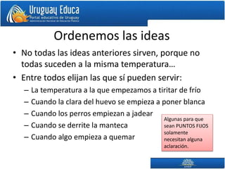 Ordenemos las ideas
• No todas las ideas anteriores sirven, porque no
todas suceden a la misma temperatura…
• Entre todos elijan las que sí pueden servir:
– La temperatura a la que empezamos a tiritar de frío
– Cuando la clara del huevo se empieza a poner blanca
– Cuando los perros empiezan a jadear
– Cuando se derrite la manteca
– Cuando algo empieza a quemar
Algunas para que
sean PUNTOS FIJOS
solamente
necesitan alguna
aclaración.
 