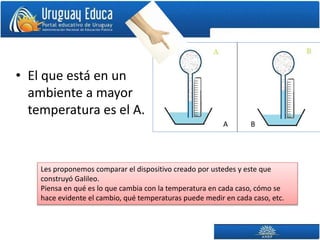 • El que está en un
ambiente a mayor
temperatura es el A.
BA
Les proponemos comparar el dispositivo creado por ustedes y este que
construyó Galileo.
Piensa en qué es lo que cambia con la temperatura en cada caso, cómo se
hace evidente el cambio, qué temperaturas puede medir en cada caso, etc.
 