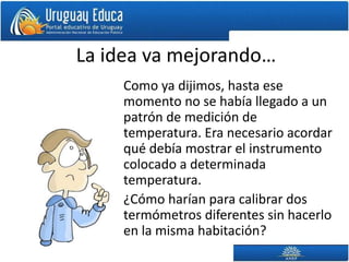La idea va mejorando…
Como ya dijimos, hasta ese
momento no se había llegado a un
patrón de medición de
temperatura. Era necesario acordar
qué debía mostrar el instrumento
colocado a determinada
temperatura.
¿Cómo harían para calibrar dos
termómetros diferentes sin hacerlo
en la misma habitación?
 