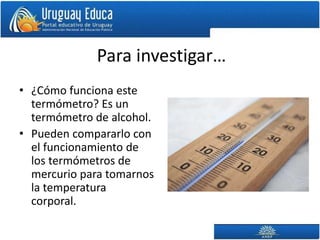 Para investigar…
• ¿Cómo funciona este
termómetro? Es un
termómetro de alcohol.
• Pueden compararlo con
el funcionamiento de
los termómetros de
mercurio para tomarnos
la temperatura
corporal.
 