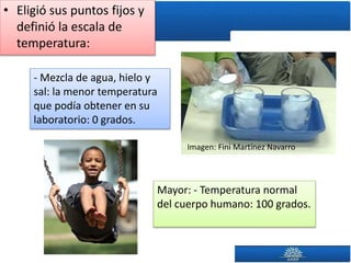 • Eligió sus puntos fijos y
definió la escala de
temperatura:
Imagen: Fini Martínez Navarro
- Mezcla de agua, hielo y
sal: la menor temperatura
que podía obtener en su
laboratorio: 0 grados.
Mayor: - Temperatura normal
del cuerpo humano: 100 grados.
 