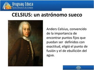 CELSIUS: un astrónomo sueco
Anders Celsius, convencido
de la importancia de
encontrar puntos fijos que
puedan ser definidos con
exactitud, eligió el punto de
fusión y el de ebullición del
agua.
 