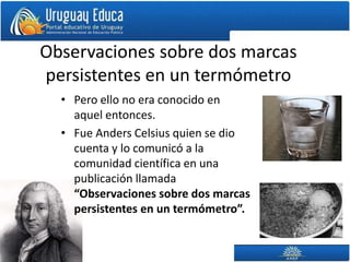 Observaciones sobre dos marcas
persistentes en un termómetro
• Pero ello no era conocido en
aquel entonces.
• Fue Anders Celsius quien se dio
cuenta y lo comunicó a la
comunidad científica en una
publicación llamada
“Observaciones sobre dos marcas
persistentes en un termómetro”.
 
