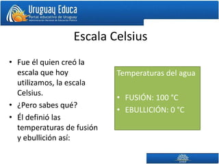 Escala Celsius
• Fue él quien creó la
escala que hoy
utilizamos, la escala
Celsius.
• ¿Pero sabes qué?
• Él definió las
temperaturas de fusión
y ebullición así:
Temperaturas del agua
• FUSIÓN: 100 °C
• EBULLICIÓN: 0 °C
 