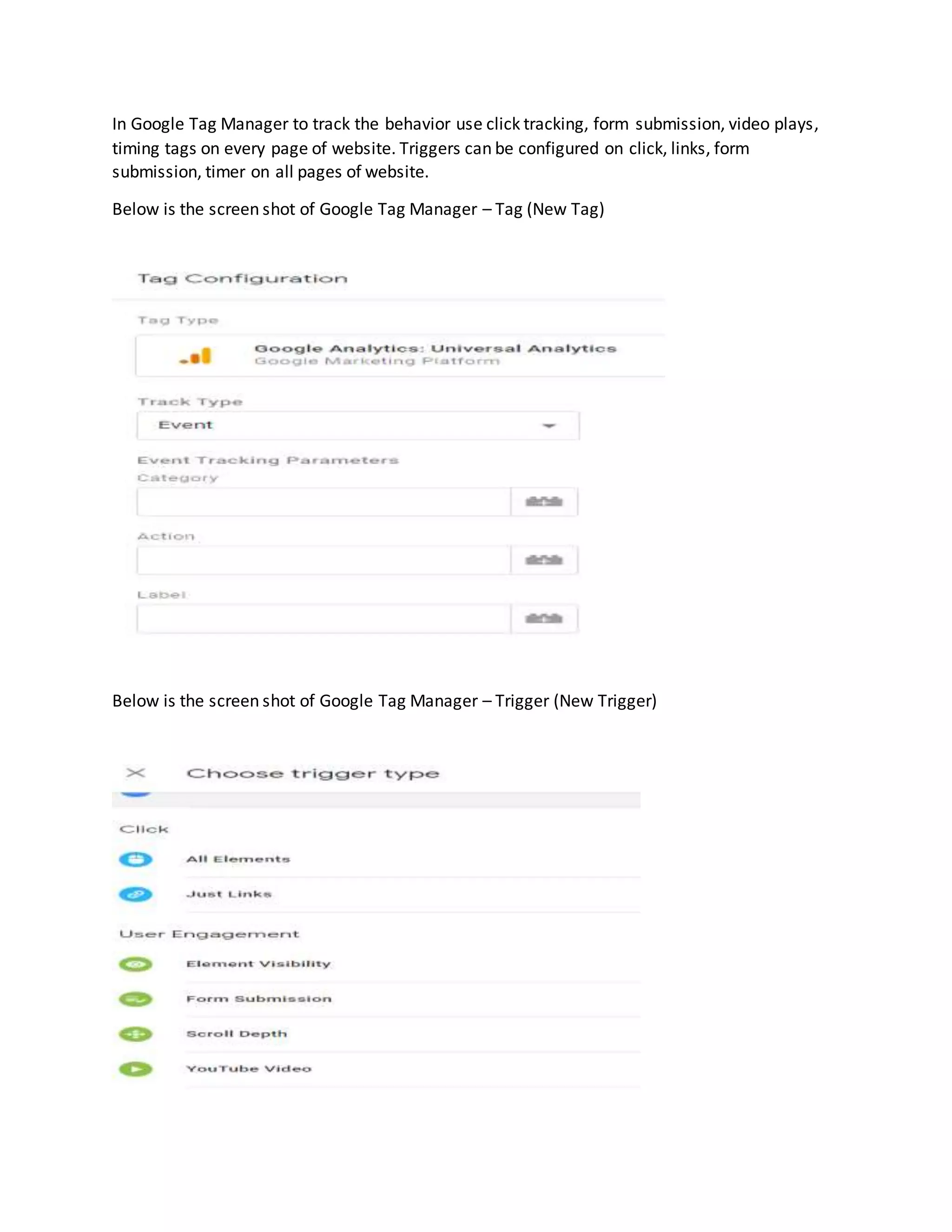 In Google Tag Manager to track the behavior use click tracking, form submission, video plays,
timing tags on every page of website. Triggers can be configured on click, links, form
submission, timer on all pages of website.
Below is the screen shot of Google Tag Manager – Tag (New Tag)
Below is the screen shot of Google Tag Manager – Trigger (New Trigger)
 