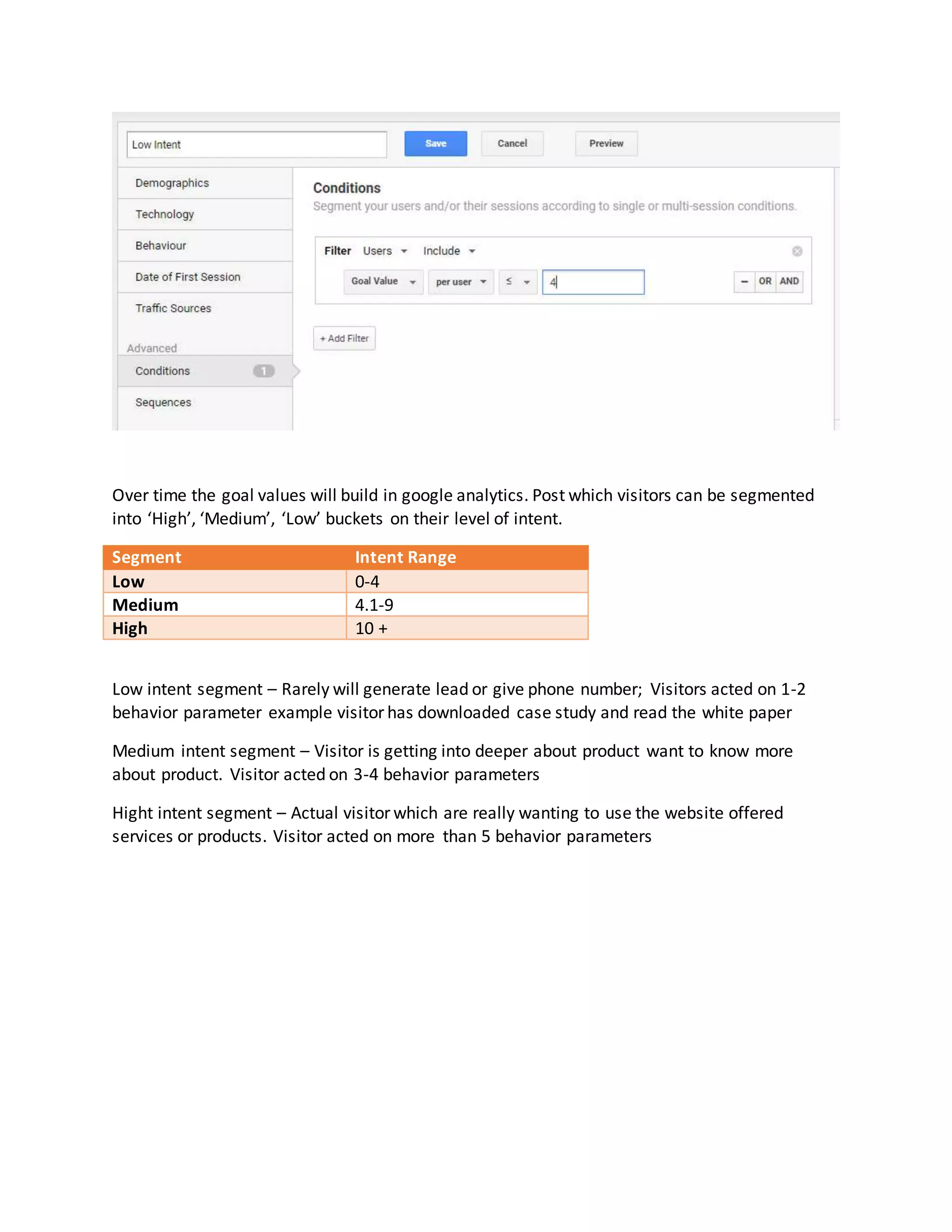 Over time the goal values will build in google analytics. Post which visitors can be segmented
into ‘High’, ‘Medium’, ‘Low’ buckets on their level of intent.
Segment Intent Range
Low 0-4
Medium 4.1-9
High 10 +
Low intent segment – Rarely will generate lead or give phone number; Visitors acted on 1-2
behavior parameter example visitor has downloaded case study and read the white paper
Medium intent segment – Visitor is getting into deeper about product want to know more
about product. Visitor acted on 3-4 behavior parameters
Hight intent segment – Actual visitor which are really wanting to use the website offered
services or products. Visitor acted on more than 5 behavior parameters
 