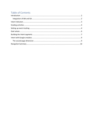 Table of Contents
Introduction .................................................................................................................................... 2
Integration of IBA and GA........................................................................................................... 2
Intent indicators.............................................................................................................................. 3
Grading activities ............................................................................................................................ 4
Setting up event tracking ................................................................................................................ 4
Goal values...................................................................................................................................... 6
Building the intent segments.......................................................................................................... 7
Intent with Google analytics........................................................................................................... 9
The second page dimension ....................................................................................................... 9
Navigation Summary..................................................................................................................... 10
 